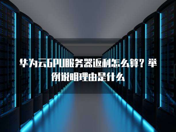 华为云GPU服务器返利怎么算？举例说明理由是什么