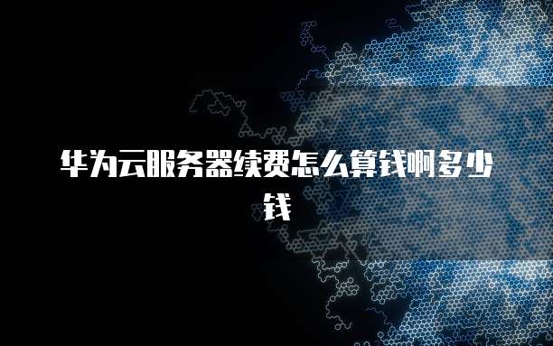 华为云服务器续费怎么算钱啊多少钱