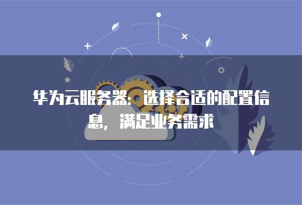 华为云服务器:选择合适的配置信息,满足业务需求