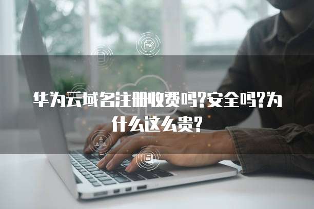 华为云域名注册收费吗?安全吗?为什么这么贵?