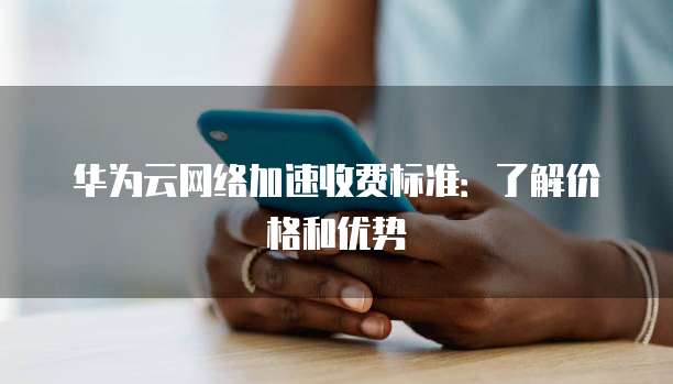 华为云网络加速收费标准：了解价格和优势