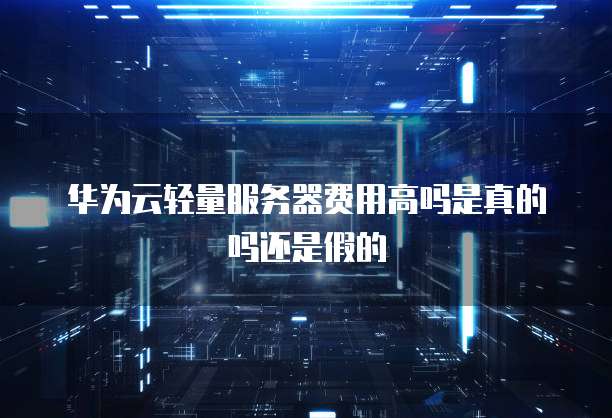 华为云轻量服务器费用高吗是真的吗还是假的