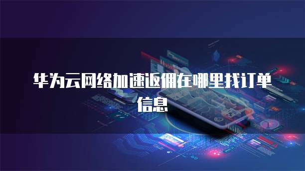 华为云网络加速返佣在哪里找订单信息