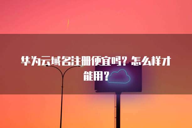 华为云域名注册便宜吗？怎么样才能用？