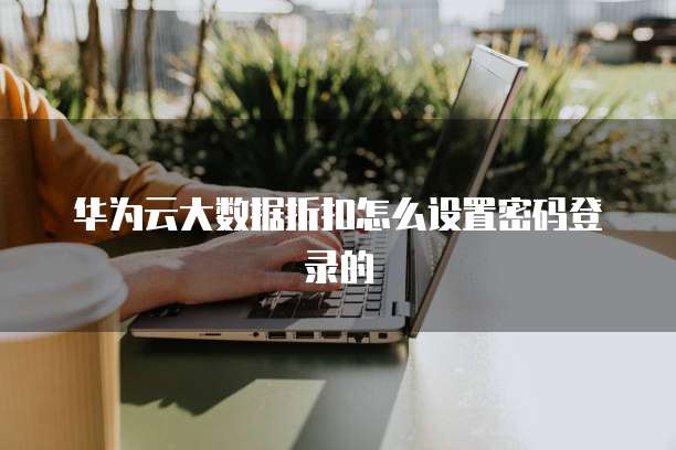 华为云大数据折扣怎么设置密码登录的