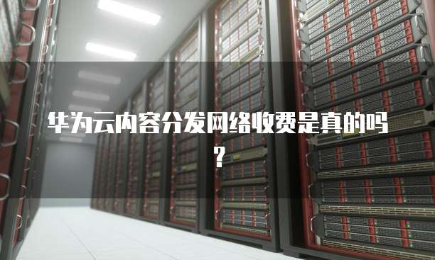 华为云内容分发网络收费是真的吗？
