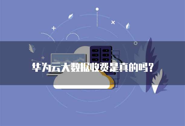 华为云大数据收费是真的吗?