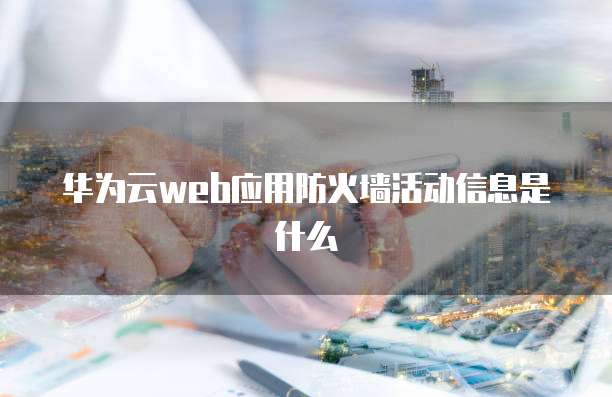 华为云web应用防火墙活动信息是什么