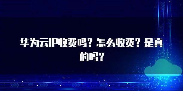 华为云IP收费吗?怎么收费?是真的吗?