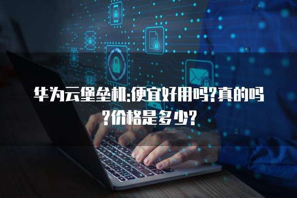 华为云堡垒机:便宜好用吗?真的吗?价格是多少?