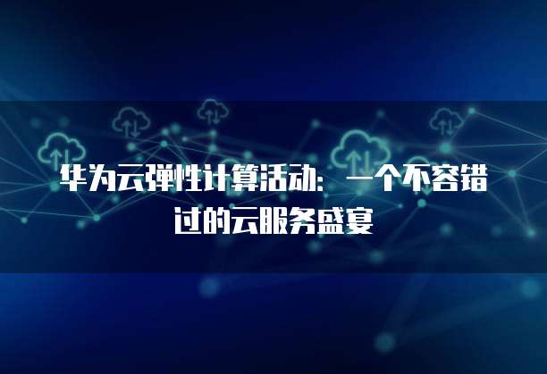 华为云弹性计算活动:一个不容错过的云服务盛宴
