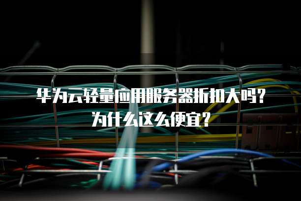 华为云轻量应用服务器折扣大吗?为什么这么便宜?