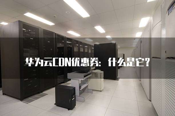 华为云CDN优惠券:什么是它?