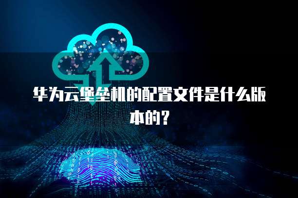 华为云堡垒机的配置文件是什么版本的?