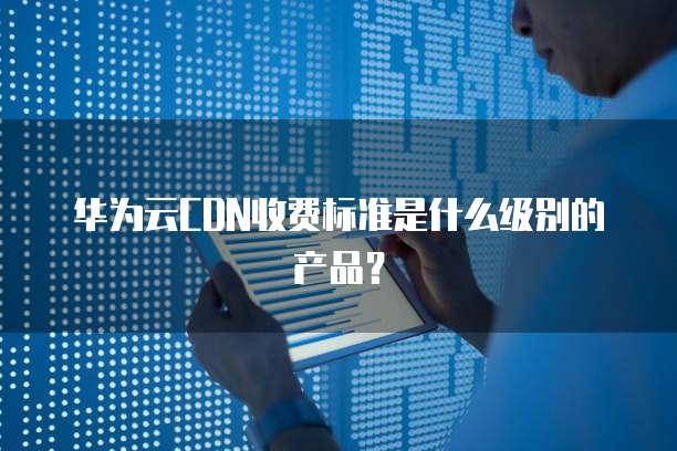 华为云CDN收费标准是什么级别的产品？
