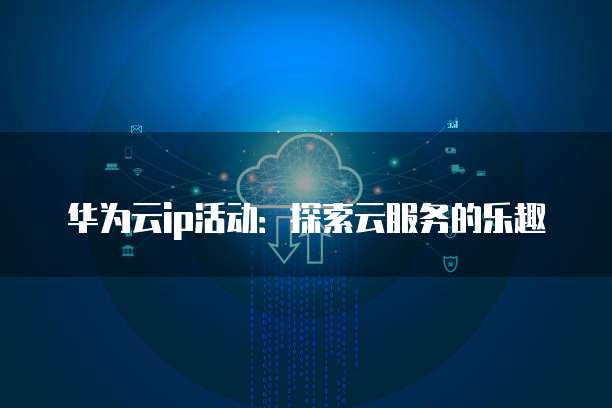 华为云ip活动:探索云服务的乐趣