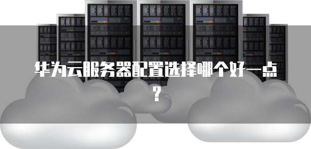 华为云服务器配置选择哪个好一点?