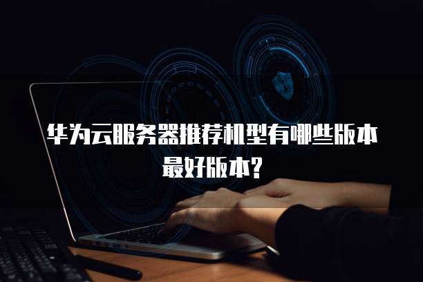 华为云服务器推荐机型有哪些版本最好版本?