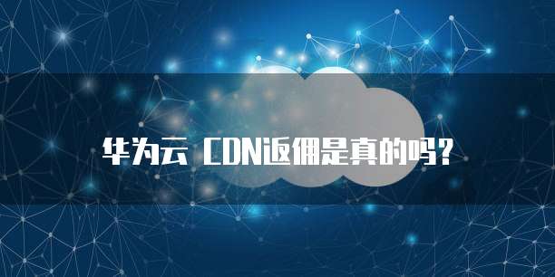 华为云 CDN返佣是真的吗?