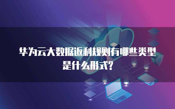 华为云大数据返利规则有哪些类型是什么形式?