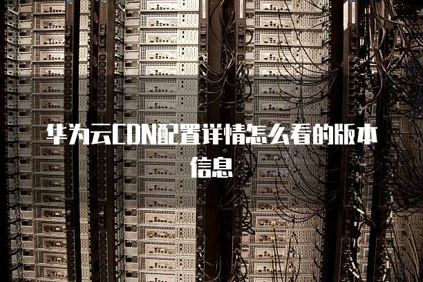 华为云CDN配置详情怎么看的版本信息