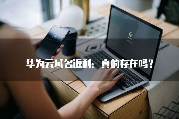 华为云域名返利:真的存在吗?