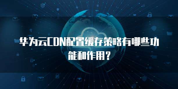 华为云CDN配置缓存策略有哪些功能和作用?