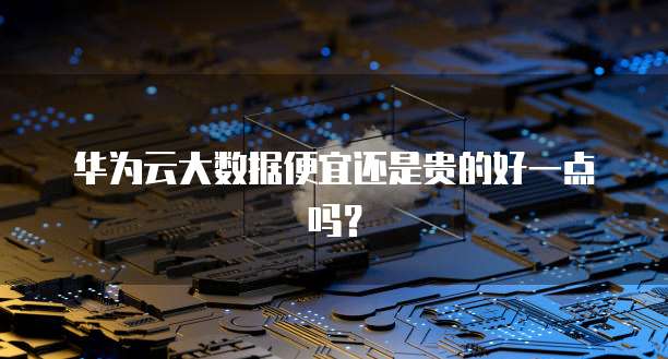 华为云大数据便宜还是贵的好一点吗?