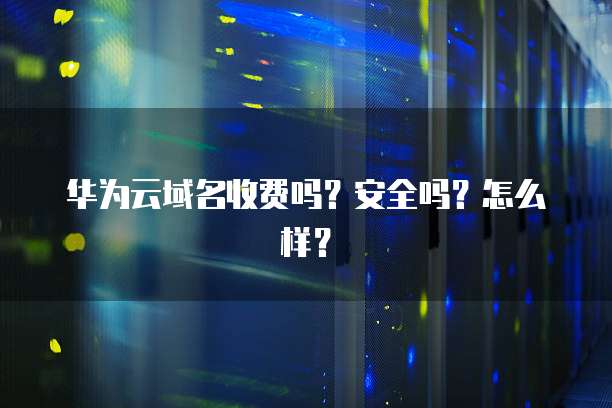 华为云域名收费吗?安全吗?怎么样?
