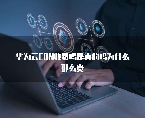 华为云CDN收费吗是真的吗为什么那么贵