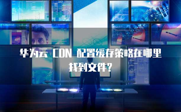华为云 CDN 配置缓存策略在哪里找到文件?