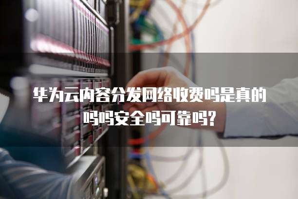 华为云内容分发网络收费吗是真的吗吗安全吗可靠吗?