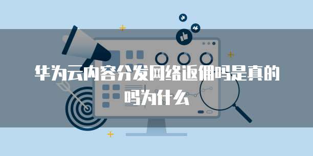 华为云内容分发网络返佣吗是真的吗为什么