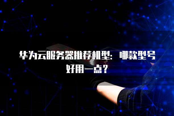 华为云服务器推荐机型:哪款型号好用一点?