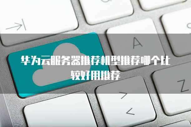 华为云服务器推荐机型推荐哪个比较好用推荐