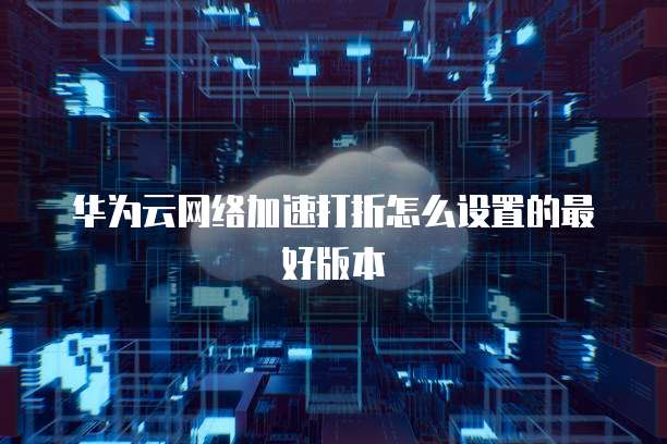 华为云网络加速打折怎么设置的最好版本