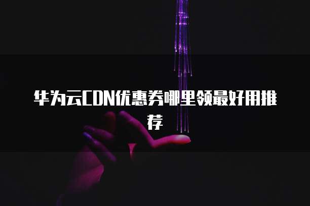 华为云CDN优惠券哪里领最好用推荐