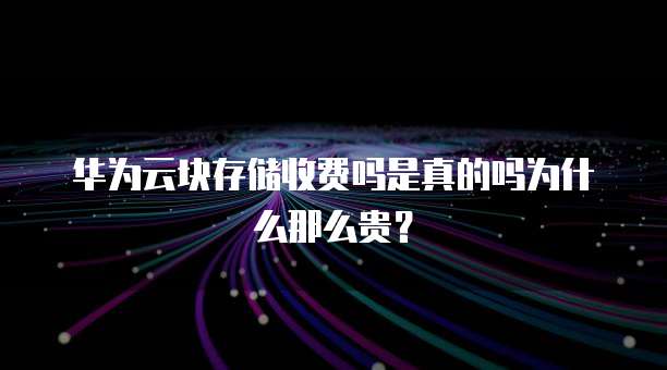 华为云块存储收费吗是真的吗为什么那么贵?