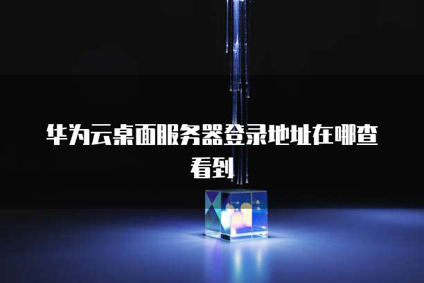 华为云桌面服务器登录地址在哪查看到