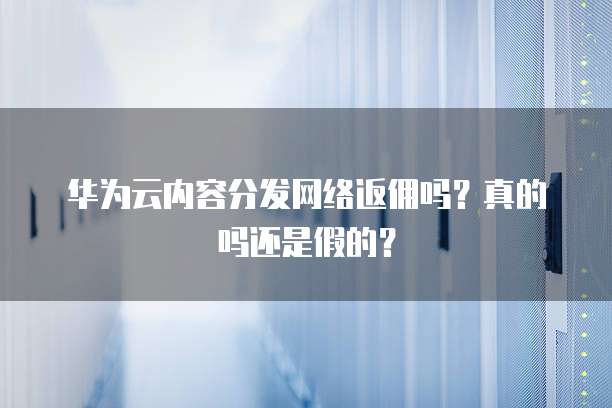 华为云内容分发网络返佣吗?真的吗还是假的?
