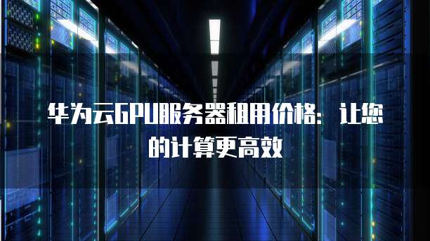 华为云GPU服务器租用价格:让您的计算更高效
