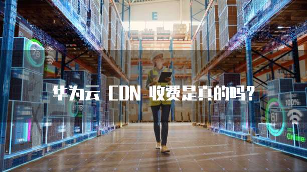 华为云 CDN 收费是真的吗?