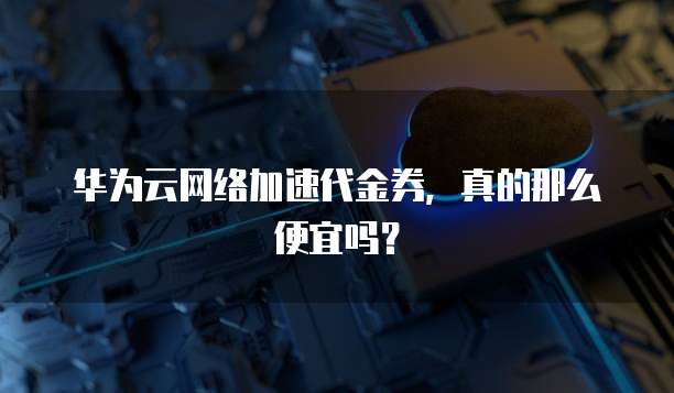 华为云网络加速代金券,真的那么便宜吗?