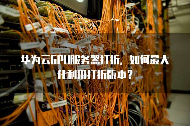 华为云GPU服务器打折,如何最大化利用打折版本?