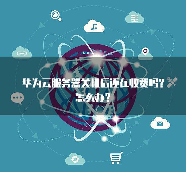 华为云服务器关机后还在收费吗?怎么办?