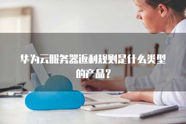 华为云服务器返利规则是什么类型的产品?