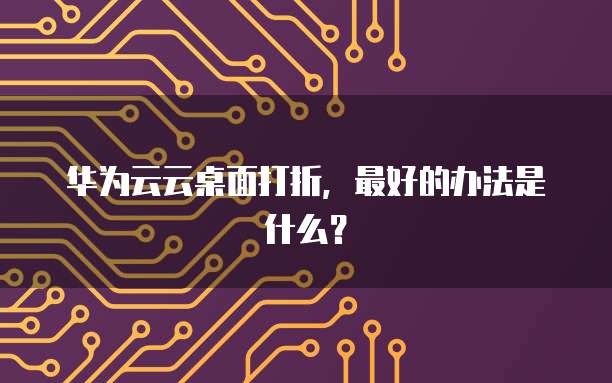 华为云云桌面打折,最好的办法是什么?