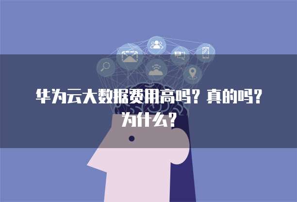 华为云大数据费用高吗?真的吗?为什么?