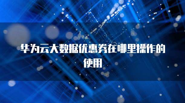 华为云大数据优惠券在哪里操作的使用