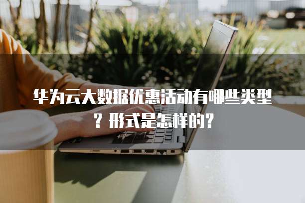 华为云大数据优惠活动有哪些类型?形式是怎样的?